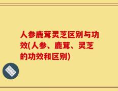 人参鹿茸灵芝区别与功效(人参、鹿茸、灵芝的功效和区别)