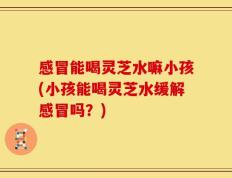 感冒能喝灵芝水嘛小孩(小孩能喝灵芝水缓解感冒吗？)