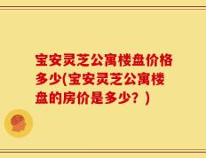 宝安灵芝公寓楼盘价格多少(宝安灵芝公寓楼盘的房价是多少？)