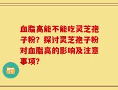 血脂高能不能吃灵芝孢子粉？探讨灵芝孢子粉对血脂高的影响及注意事项？