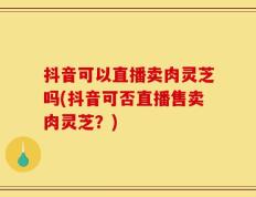 抖音可以直播卖肉灵芝吗(抖音可否直播售卖肉灵芝？)
