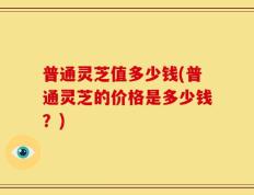 普通灵芝值多少钱(普通灵芝的价格是多少钱？)