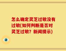 怎么确定灵芝过敏没有过敏(如何判断是否对灵芝过敏？新闻提示)