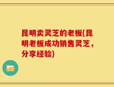 昆明卖灵芝的老板(昆明老板成功销售灵芝，分享经验)