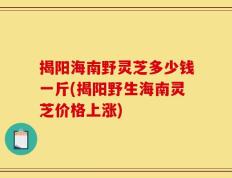 揭阳海南野灵芝多少钱一斤(揭阳野生海南灵芝价格上涨)