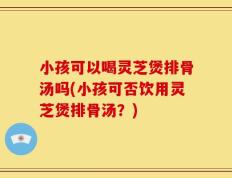 小孩可以喝灵芝煲排骨汤吗(小孩可否饮用灵芝煲排骨汤？)