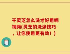 干灵芝怎么洗才好用呢视频(灵芝的洗涤技巧，让你使用更有效！)