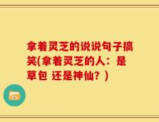 拿着灵芝的说说句子搞笑(拿着灵芝的人：是草包 还是神仙？)