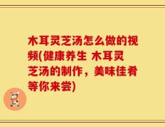 木耳灵芝汤怎么做的视频(健康养生 木耳灵芝汤的制作，美味佳肴等你来尝)