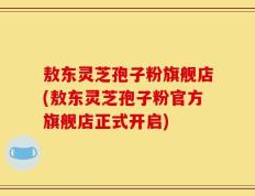 敖东灵芝孢子粉旗舰店(敖东灵芝孢子粉官方旗舰店正式开启)