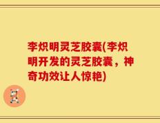 李炽明灵芝胶囊(李炽明开发的灵芝胶囊，神奇功效让人惊艳)