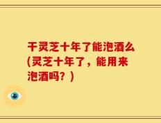 干灵芝十年了能泡酒么(灵芝十年了，能用来泡酒吗？)