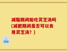 减脂期间能吃灵芝汤吗(减肥期间是否可以食用灵芝汤？)