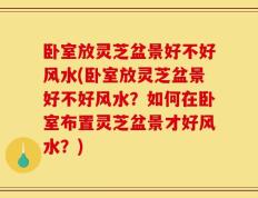 卧室放灵芝盆景好不好风水(卧室放灵芝盆景好不好风水？如何在卧室布置灵芝盆景才好风水？)