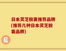 日本灵芝胶囊推荐品牌(推荐几种日本灵芝胶囊品牌)