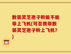 散装灵芝孢子粉能不能带上飞机(可否携带散装灵芝孢子粉上飞机？)