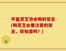 平盖灵芝泡水喝的禁忌(喝灵芝水要注意的禁忌，你知道吗？)