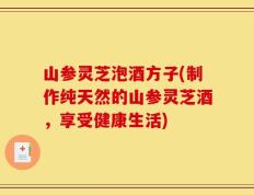山参灵芝泡酒方子(制作纯天然的山参灵芝酒，享受健康生活)