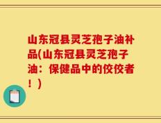 山东冠县灵芝孢子油补品(山东冠县灵芝孢子油：保健品中的佼佼者！)