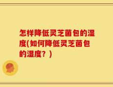 怎样降低灵芝菌包的湿度(如何降低灵芝菌包的湿度？)