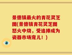 景德镇最火的青花灵芝图(景德镇青花灵芝图怒火中烧，受追捧成为瓷器市场宠儿！)