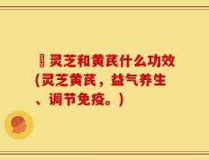 朿灵芝和黄芪什么功效(灵芝黄芪，益气养生、调节免疫。)