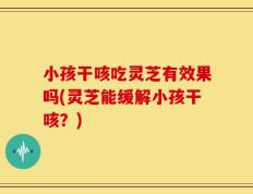 小孩干咳吃灵芝有效果吗(灵芝能缓解小孩干咳？)