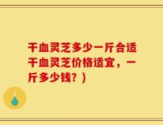 干血灵芝多少一斤合适干血灵芝价格适宜，一斤多少钱？)