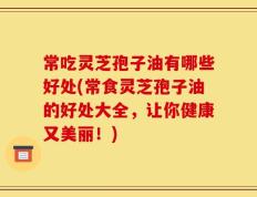常吃灵芝孢子油有哪些好处(常食灵芝孢子油的好处大全，让你健康又美丽！)