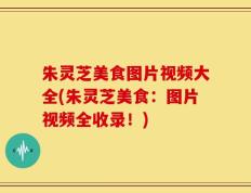 朱灵芝美食图片视频大全(朱灵芝美食：图片视频全收录！)