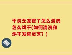 干灵芝发霉了怎么清洗怎么烘干(如何清洗和烘干发霉灵芝？)