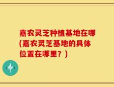 嘉农灵芝种植基地在哪(嘉农灵芝基地的具体位置在哪里？)