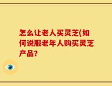 怎么让老人买灵芝(如何说服老年人购买灵芝产品？