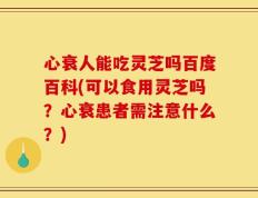 心衰人能吃灵芝吗百度百科(可以食用灵芝吗？心衰患者需注意什么？)