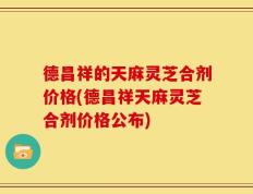 德昌祥的天麻灵芝合剂价格(德昌祥天麻灵芝合剂价格公布)