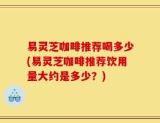 易灵芝咖啡推荐喝多少(易灵芝咖啡推荐饮用量大约是多少？)