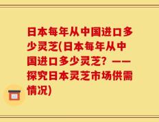 日本每年从中国进口多少灵芝(日本每年从中国进口多少灵芝？——探究日本灵芝市场供需情况)