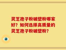 灵芝孢子粉破壁粉哪家好？如何选择高质量的灵芝孢子粉破壁粉？