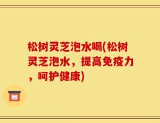 松树灵芝泡水喝(松树灵芝泡水，提高免疫力，呵护健康)