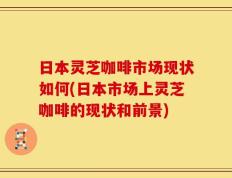 日本灵芝咖啡市场现状如何(日本市场上灵芝咖啡的现状和前景)