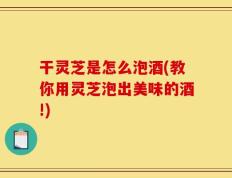 干灵芝是怎么泡酒(教你用灵芝泡出美味的酒!)