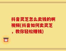 抖音灵芝怎么卖钱的啊视频(抖音如何卖灵芝，教你轻松赚钱)