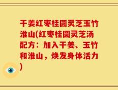 干姜红枣桂圆灵芝玉竹淮山(红枣桂圆灵芝汤配方：加入干姜、玉竹和淮山，焕发身体活力)