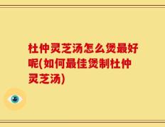 杜仲灵芝汤怎么煲最好呢(如何最佳煲制杜仲灵芝汤)