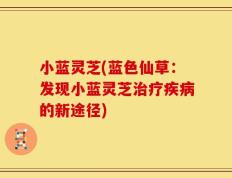 小蓝灵芝(蓝色仙草：发现小蓝灵芝治疗疾病的新途径)