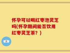 怀孕可以喝红枣泡灵芝吗(怀孕期间能否饮用红枣灵芝茶？)