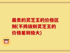 最贵的灵芝王的价格区别(不同级别灵芝王的价格差别极大)