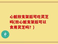 心脏放支架后可吃灵芝吗(放心脏支架后可以食用灵芝吗？)