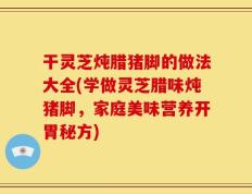 干灵芝炖腊猪脚的做法大全(学做灵芝腊味炖猪脚，家庭美味营养开胃秘方)