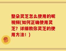 整朵灵芝怎么使用的呢视频(如何正确使用灵芝？详细教你灵芝的使用方法！)